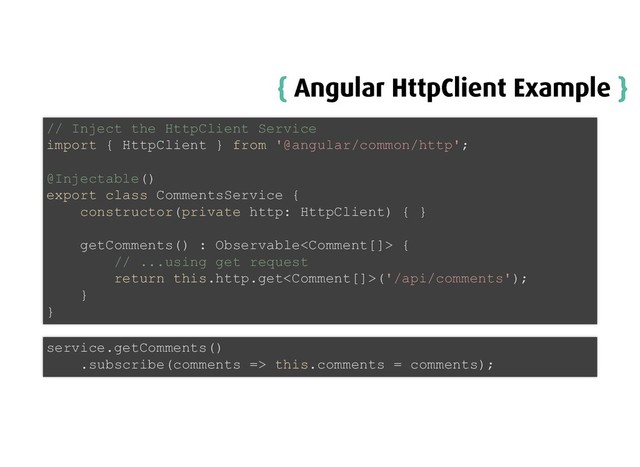 {
{ Angular HttpClient Example
Angular HttpClient Example }
}
// Inject the HttpClient Service
import { HttpClient } from '@angular/common/http';
@Injectable()
export class CommentsService {
constructor(private http: HttpClient) { }
getComments() : Observable {
// ...using get request
return this.http.get('/api/comments');
}
}
service.getComments()
.subscribe(comments => this.comments = comments);
