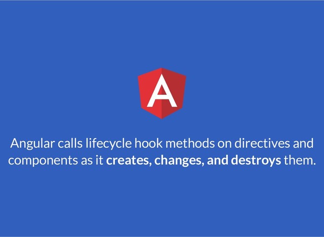 Angular calls lifecycle hook methods on directives and
components as it creates, changes, and destroys them.
