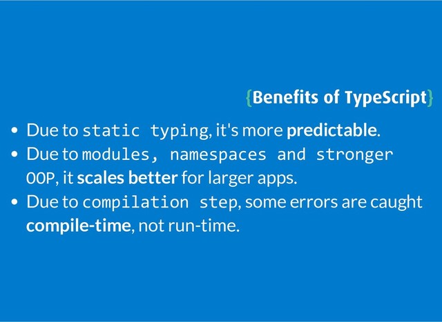 {
{Beneﬁts of TypeScript
Beneﬁts of TypeScript}
}
Due to static typing, it's more predictable.
Due to modules, namespaces and stronger
OOP, it scales better for larger apps.
Due to compilation step, some errors are caught
compile-time, not run-time.
