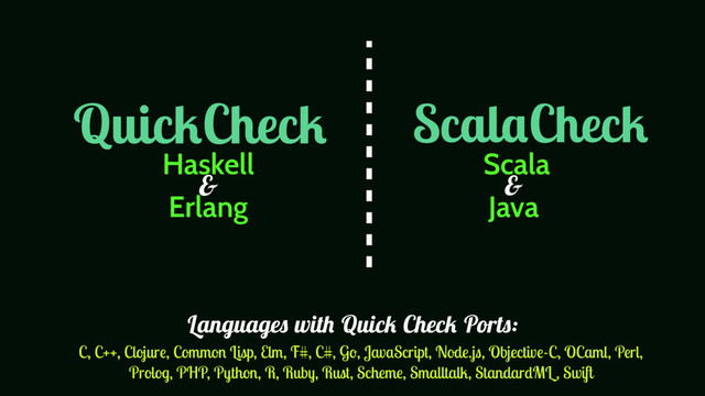 QuickCheck ScalaCheck
Haskell
Erlang
Scala
Java
& &
C, C++, Clojure, Common Lisp, Elm, F#, C#, Go, JavaScript, Node.js, Objective-C, OCaml, Perl,
Prolog, PHP, Python, R, Ruby, Rust, Scheme, Smalltalk, StandardML , Swift
Languages with Quick Check Ports:
