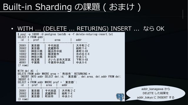 Built-in Sharding の課題 ( おまけ )
● WITH ... (DELETE ... RETURING) INSERT ... なら OK
$ psql -p 16000 -U postgres testdb -e -f delete-returing-insert.txt
SELECT * FROM addr;
id | pref | area | addr
-------+----------+------------------+-----------
20001 | 東京都 | 千代田区 | 大手町 Z-Z
20002 | 東京都 | 武蔵野市 | 緑町 Y-X
10001 | 神奈川県 | 横浜市中区 | 寿町 X-XX
10002 | 神奈川県 | 横須賀市 | 光の丘 X-X
10003 | 神奈川県 | 町田市 | 中央 C-C
30001 | 埼玉県 | さいたま市大宮区 | 下町 X-XX
40001 | 千葉県 | 千葉市中央区 | 中央 X-X
(7 rows)
WITH del AS (
DELETE FROM addr WHERE area = ' 町田市 ' RETURNING *
) INSERT INTO addr SELECT del.id, ' 東京都 ', del.area, del.addr FROM del;
INSERT 0 1
SELECT * FROM addr WHERE pref = ' 東京都 ';
id | pref | area | addr
-------+--------+----------+-----------
20001 | 東京都 | 千代田区 | 大手町 Z-Z
20002 | 東京都 | 武蔵野市 | 緑町 Y-X
10003 | 東京都 | 町田市 | 中央 C-C
(3 rows)
addr_kanagawa から
DELETE した結果を
addr_tokyo に INSERT する
