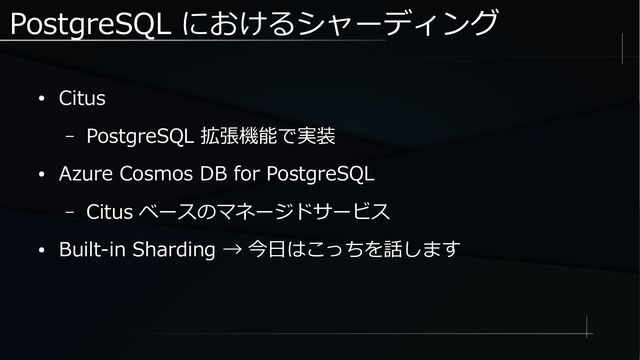 PostgreSQL におけるシャーディング
● Citus
– PostgreSQL 拡張機能で実装
● Azure Cosmos DB for PostgreSQL
– Citus ベースのマネージドサービス
● Built-in Sharding → 今日はこっちを話します
