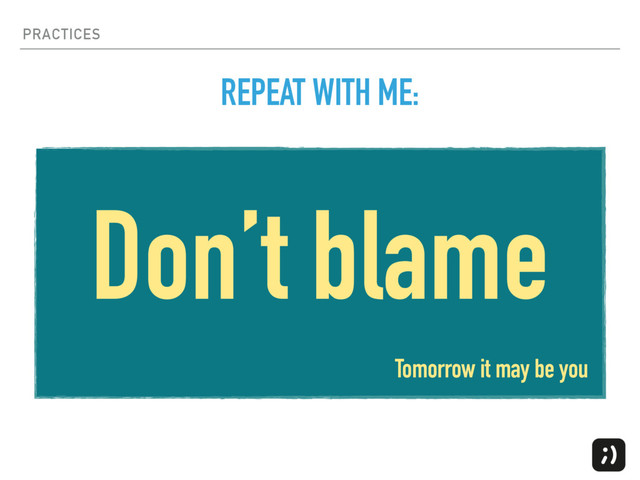 PRACTICES
Don’t blame
REPEAT WITH ME:
Tomorrow it may be you
