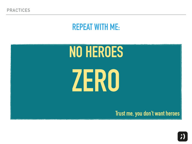 PRACTICES
NO HEROES
ZERO
Trust me, you don’t want heroes
REPEAT WITH ME:
