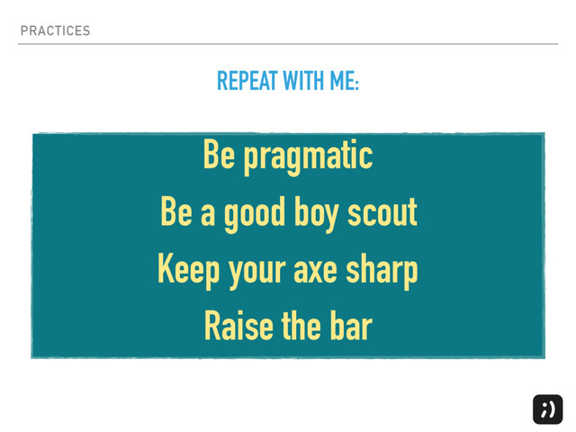 PRACTICES
Be pragmatic
Be a good boy scout
Keep your axe sharp
Raise the bar
REPEAT WITH ME:
