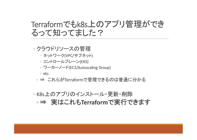 Terraformでもk8s上のアプリ管理ができ
るって知ってました？
◦ クラウドリソースの管理
◦ ネットワーク(VPC/サブネット)
◦ コントロールプレーン(EKS)
◦ ワーカーノード(EC2/Autoscaling Group)
◦ etc.
◦ ⇒ これらがTerraformで管理できるのは普通に分かる
◦ K8s上のアプリのインストール・更新・削除
◦ ⇒ 実はこれもTerraformで実行できます
