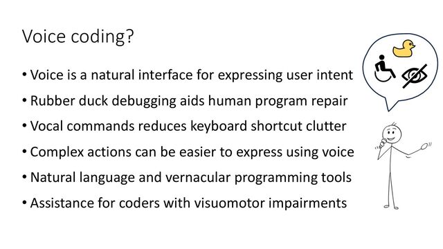 Voice coding?
• Voice is a natural interface for expressing user intent
• Rubber duck debugging aids human program repair
• Vocal commands reduces keyboard shortcut clutter
• Complex actions can be easier to express using voice
• Natural language and vernacular programming tools
• Assistance for coders with visuomotor impairments
