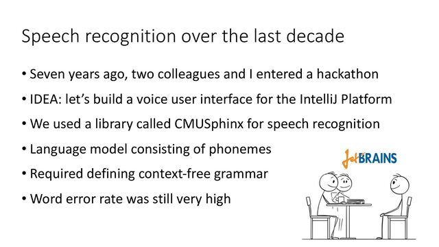 Speech recognition over the last decade
• Seven years ago, two colleagues and I entered a hackathon
• IDEA: let’s build a voice user interface for the IntelliJ Platform
• We used a library called CMUSphinx for speech recognition
• Language model consisting of phonemes
• Required defining context-free grammar
• Word error rate was still very high
