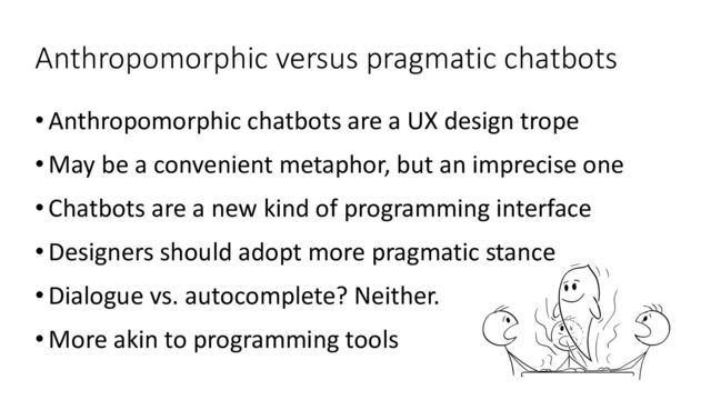 Anthropomorphic versus pragmatic chatbots
•Anthropomorphic chatbots are a UX design trope
•May be a convenient metaphor, but an imprecise one
•Chatbots are a new kind of programming interface
•Designers should adopt more pragmatic stance
•Dialogue vs. autocomplete? Neither.
•More akin to programming tools
