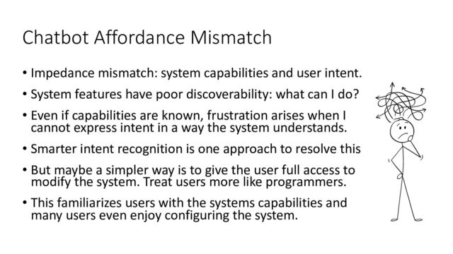 Chatbot Affordance Mismatch
• Impedance mismatch: system capabilities and user intent.
• System features have poor discoverability: what can I do?
• Even if capabilities are known, frustration arises when I
cannot express intent in a way the system understands.
• Smarter intent recognition is one approach to resolve this
• But maybe a simpler way is to give the user full access to
modify the system. Treat users more like programmers.
• This familiarizes users with the systems capabilities and
many users even enjoy configuring the system.
