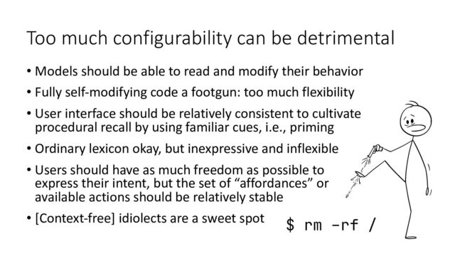 Too much configurability can be detrimental
• Models should be able to read and modify their behavior
• Fully self-modifying code a footgun: too much flexibility
• User interface should be relatively consistent to cultivate
procedural recall by using familiar cues, i.e., priming
• Ordinary lexicon okay, but inexpressive and inflexible
• Users should have as much freedom as possible to
express their intent, but the set of “affordances” or
available actions should be relatively stable
• [Context-free] idiolects are a sweet spot $ rm –rf /
