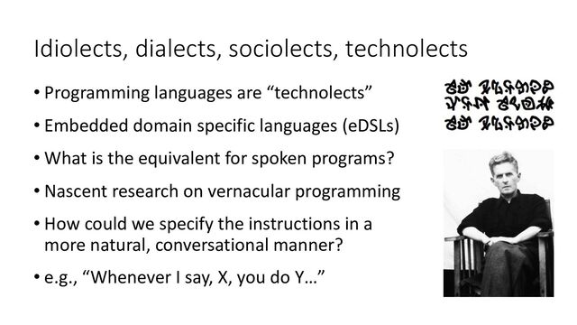 Idiolects, dialects, sociolects, technolects
• Programming languages are “technolects”
• Embedded domain specific languages (eDSLs)
• What is the equivalent for spoken programs?
• Nascent research on vernacular programming
• How could we specify the instructions in a
more natural, conversational manner?
• e.g., “Whenever I say, X, you do Y…”
