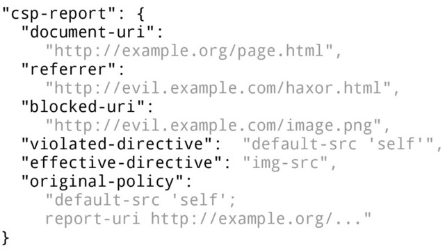 "csp-report": {
"document-uri":
"http://example.org/page.html",
"referrer":
"http://evil.example.com/haxor.html",
"blocked-uri":
"http://evil.example.com/image.png",
"violated-directive": "default-src 'self'",
"effective-directive": "img-src",
"original-policy":
"default-src 'self';
report-uri http://example.org/..."
}
