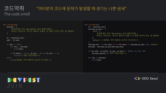 def introduce():
message = [
"안녕하세요 저는 GDG DevFest 2019 발표자에요",
'취미는 코딩이고, 특기는 똥싸서 남들이 내 똥을 치우게 하는 걸 잘해요!'
]
dt = datetime.now()
year = dt.year
if year == 2019:
for msg in message:
print(msg)
if dt.month == 10 and dt.day == 20 and dt.hour == 13:
print("오 대략 지금이에요!")
else:
print("올해는 저의 발표의 순간이 아니군요!")
def introduce():
dt = datetime.now()
message_by_year = {
'2019': [
'안녕하세요 저는 GDG DevFest 2019 발표자에요',
'취미는 코딩이고, 특기는 똥싸서 남들이 내 똥을 치우게 하는 걸 잘해요!'
],
'default': ['올해는 저의 발표의 순간이 아니군요!']
}
message_key = str(dt.year) if str(dt.year) in message_by_year else 'default'
message = message_by_year[message_key]
if [dt.year, dt.month, dt.day, dt.hour] == [2019, 10, 20, 13]:
message.append('오 대략 지금이에요!')
for msg in message:
print(msg)
