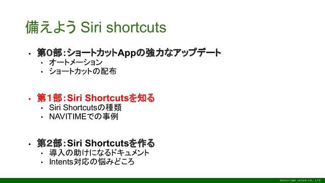 備えよう Siri shortcuts
• 第０部：ショートカットAppの強力なアップデート
• オートメーション
• ショートカットの配布
• 第１部：Siri Shortcutsを知る
• Siri Shortcutsの種類
• NAVITIMEでの事例
• 第２部：Siri Shortcutsを作る
• 導入の助けになるドキュメント
• Intents対応の悩みどころ
