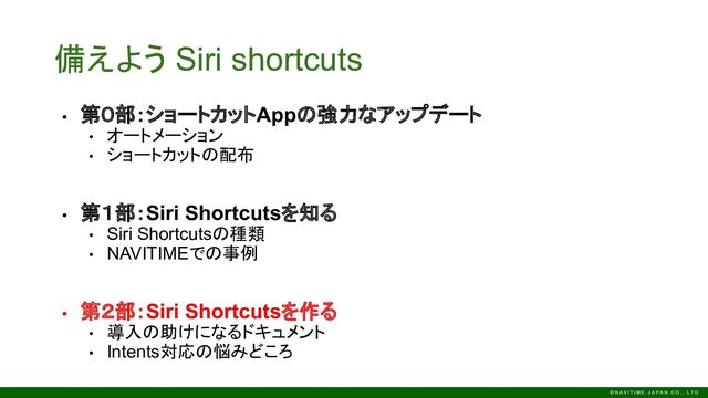 備えよう Siri shortcuts
• 第０部：ショートカットAppの強力なアップデート
• オートメーション
• ショートカットの配布
• 第１部：Siri Shortcutsを知る
• Siri Shortcutsの種類
• NAVITIMEでの事例
• 第２部：Siri Shortcutsを作る
• 導入の助けになるドキュメント
• Intents対応の悩みどころ
