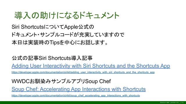 導入の助けになるドキュメント
Siri ShortcutsについてApple公式の
ドキュメント・サンプルコードが充実していますので
本日は実装時のTipsを中心にお話します。
公式の記事Siri Shortcuts導入記事
Adding User Interactivity with Siri Shortcuts and the Shortcuts App
https://developer.apple.com/documentation/sirikit/adding_user_interactivity_with_siri_shortcuts_and_the_shortcuts_app
WWDCお馴染みサンプルアプリSoup Chef
Soup Chef: Accelerating App Interactions with Shortcuts
https://developer.apple.com/documentation/sirikit/soup_chef_accelerating_app_interactions_with_shortcuts
