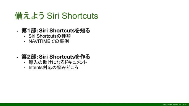 備えよう Siri Shortcuts
• 第１部：Siri Shortcutsを知る
• Siri Shortcutsの種類
• NAVITIMEでの事例
• 第２部：Siri Shortcutsを作る
• 導入の助けになるドキュメント
• Intents対応の悩みどころ
