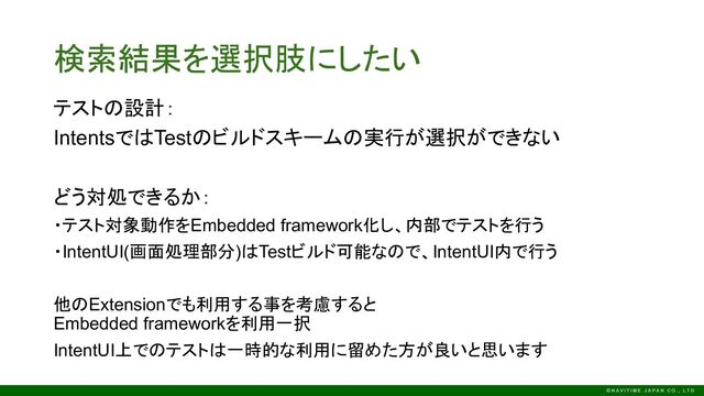 テストの設計：
IntentsではTestのビルドスキームの実行が選択ができない
どう対処できるか：
・テスト対象動作をEmbedded framework化し、内部でテストを行う
・IntentUI(画面処理部分)はTestビルド可能なので、IntentUI内で行う
他のExtensionでも利用する事を考慮すると
Embedded frameworkを利用一択
IntentUI上でのテストは一時的な利用に留めた方が良いと思います
検索結果を選択肢にしたい

