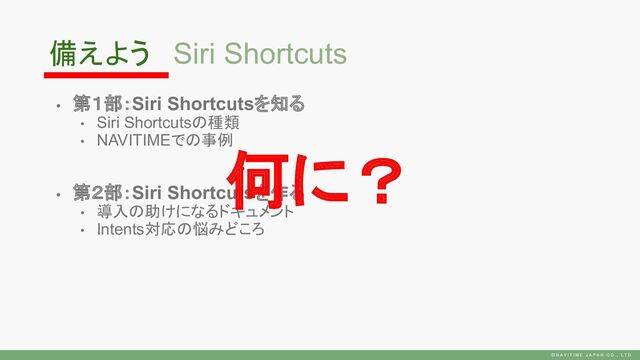 • 第１部：Siri Shortcutsを知る
• Siri Shortcutsの種類
• NAVITIMEでの事例
• 第２部：Siri Shortcutsを作る
• 導入の助けになるドキュメント
• Intents対応の悩みどころ
Siri Shortcuts
何に？
備えよう
