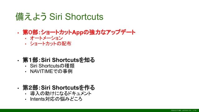 備えよう Siri Shortcuts
• 第０部：ショートカットAppの強力なアップデート
• オートメーション
• ショートカットの配布
• 第１部：Siri Shortcutsを知る
• Siri Shortcutsの種類
• NAVITIMEでの事例
• 第２部：Siri Shortcutsを作る
• 導入の助けになるドキュメント
• Intents対応の悩みどころ
