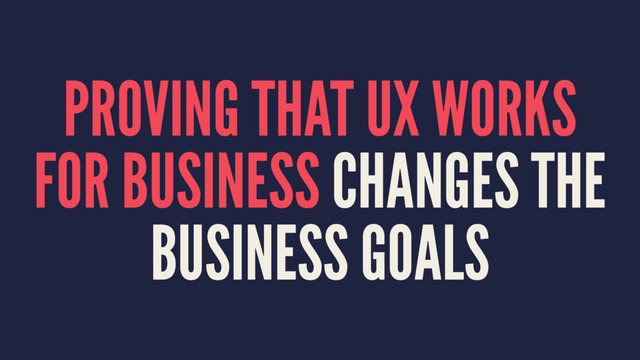 PROVING THAT UX WORKS
FOR BUSINESS CHANGES THE
BUSINESS GOALS
