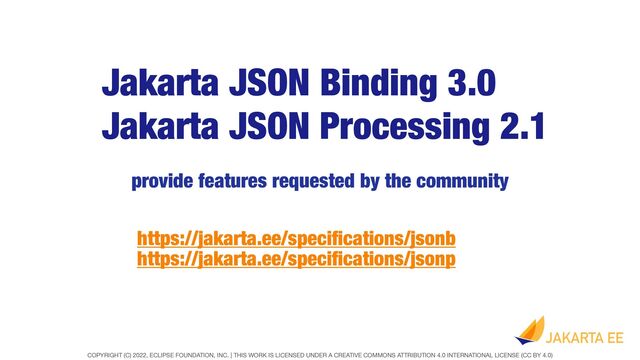 COPYRIGHT (C) 2022, ECLIPSE FOUNDATION, INC. | THIS WORK IS LICENSED UNDER A CREATIVE COMMONS ATTRIBUTION 4.0 INTERNATIONAL LICENSE (CC BY 4.0)
Jakarta JSON Processing 2.1
provide features requested by the community
Jakarta JSON Binding 3.0
https://jakarta.ee/speci
fi
cations/jsonb
https://jakarta.ee/speci
fi
cations/jsonp
