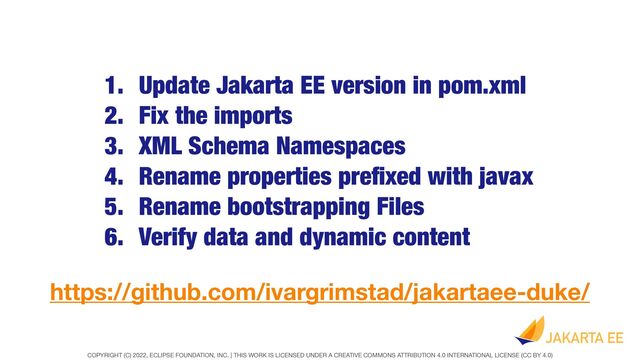 COPYRIGHT (C) 2022, ECLIPSE FOUNDATION, INC. | THIS WORK IS LICENSED UNDER A CREATIVE COMMONS ATTRIBUTION 4.0 INTERNATIONAL LICENSE (CC BY 4.0)
1. Update Jakarta EE version in pom.xml


2. Fix the imports


3. XML Schema Namespaces


4. Rename properties pre
fi
xed with javax


5. Rename bootstrapping Files


6. Verify data and dynamic content
https://github.com/ivargrimstad/jakartaee-duke/
