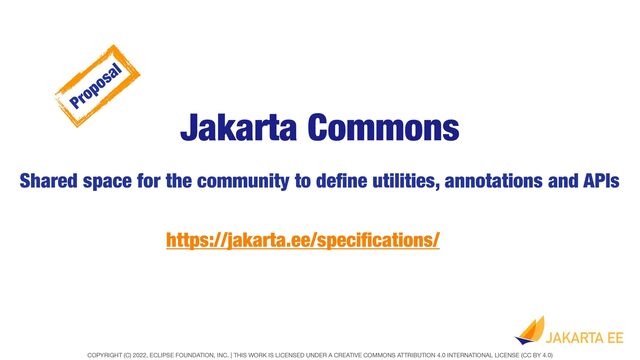 COPYRIGHT (C) 2022, ECLIPSE FOUNDATION, INC. | THIS WORK IS LICENSED UNDER A CREATIVE COMMONS ATTRIBUTION 4.0 INTERNATIONAL LICENSE (CC BY 4.0)
Jakarta Commons
Shared space for the community to de
fi
ne utilities, annotations and APIs
https://jakarta.ee/speci
fi
cations/
Proposal

