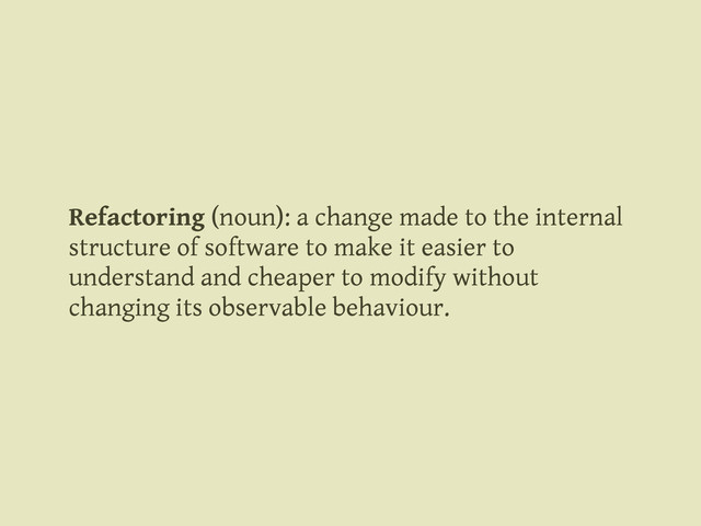 Refactoring (noun): a change made to the internal
structure of software to make it easier to
understand and cheaper to modify without
changing its observable behaviour.
