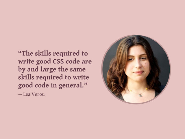 “The skills required to
write good CSS code are
by and large the same
skills required to write
good code in general.”
— Lea Verou
