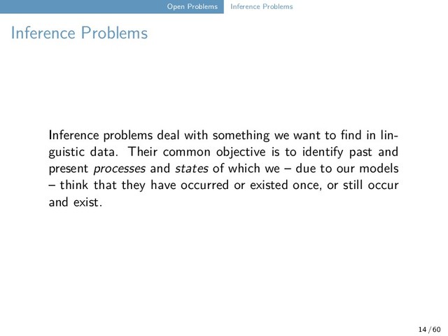Open Problems Inference Problems
Inference Problems
Inference problems deal with something we want to find in lin-
guistic data. Their common objective is to identify past and
present processes and states of which we – due to our models
– think that they have occurred or existed once, or still occur
and exist.
14 / 60
