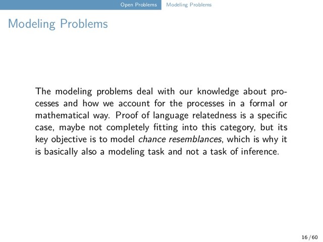 Open Problems Modeling Problems
Modeling Problems
The modeling problems deal with our knowledge about pro-
cesses and how we account for the processes in a formal or
mathematical way. Proof of language relatedness is a specific
case, maybe not completely fitting into this category, but its
key objective is to model chance resemblances, which is why it
is basically also a modeling task and not a task of inference.
16 / 60
