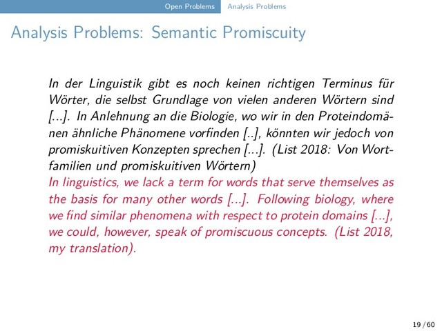 Open Problems Analysis Problems
Analysis Problems: Semantic Promiscuity
In der Linguistik gibt es noch keinen richtigen Terminus für
Wörter, die selbst Grundlage von vielen anderen Wörtern sind
[...]. In Anlehnung an die Biologie, wo wir in den Proteindomä-
nen ähnliche Phänomene vorfinden [..], könnten wir jedoch von
promiskuitiven Konzepten sprechen [...]. (List 2018: Von Wort-
familien und promiskuitiven Wörtern)
In linguistics, we lack a term for words that serve themselves as
the basis for many other words [...]. Following biology, where
we find similar phenomena with respect to protein domains [...],
we could, however, speak of promiscuous concepts. (List 2018,
my translation).
19 / 60
