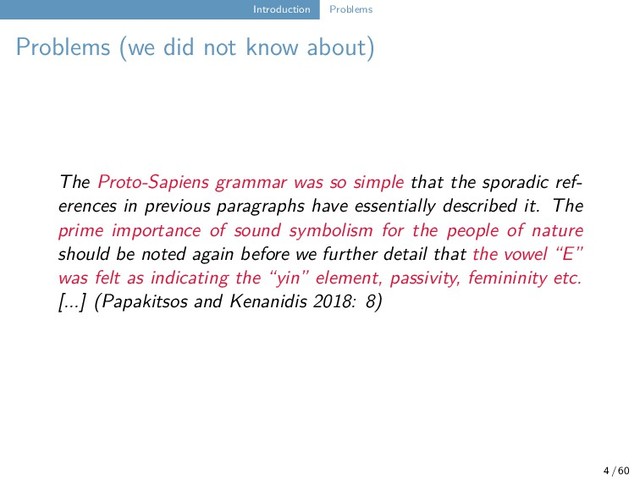 Introduction Problems
Problems (we did not know about)
The Proto-Sapiens grammar was so simple that the sporadic ref-
erences in previous paragraphs have essentially described it. The
prime importance of sound symbolism for the people of nature
should be noted again before we further detail that the vowel “E”
was felt as indicating the “yin” element, passivity, femininity etc.
[...] (Papakitsos and Kenanidis 2018: 8)
4 / 60
