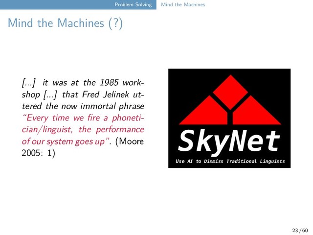 Problem Solving Mind the Machines
Mind the Machines (?)
[...] it was at the 1985 work-
shop [...] that Fred Jelinek ut-
tered the now immortal phrase
“Every time we fire a phoneti-
cian/linguist, the performance
of our system goes up”. (Moore
2005: 1)
SkyNet
Use AI to Dismiss Traditional Linguists
23 / 60
