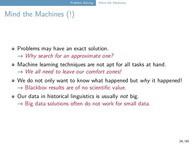Problem Solving Mind the Machines
Mind the Machines (!)
Problems may have an exact solution.
→ Why search for an approximate one?
Machine learning techniques are not apt for all tasks at hand.
→ We all need to leave our comfort zones!
We do not only want to know what happened but why it happened!
→ Blackbox results are of no scientific value.
Our data in historical linguistics is usually not big.
→ Big data solutions often do not work for small data.
24 / 60
