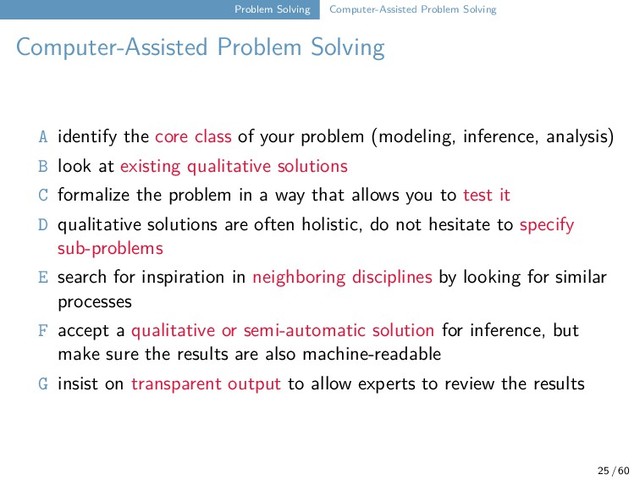 Problem Solving Computer-Assisted Problem Solving
Computer-Assisted Problem Solving
A identify the core class of your problem (modeling, inference, analysis)
B look at existing qualitative solutions
C formalize the problem in a way that allows you to test it
D qualitative solutions are often holistic, do not hesitate to specify
sub-problems
E search for inspiration in neighboring disciplines by looking for similar
processes
F accept a qualitative or semi-automatic solution for inference, but
make sure the results are also machine-readable
G insist on transparent output to allow experts to review the results
25 / 60
