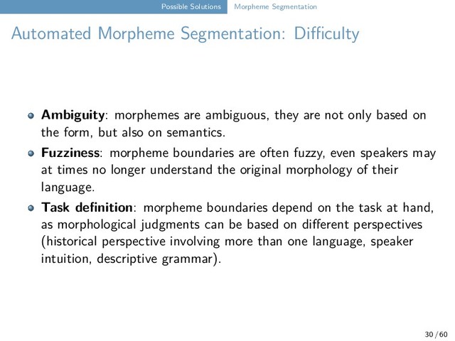 Possible Solutions Morpheme Segmentation
Automated Morpheme Segmentation: Diﬀiculty
Ambiguity: morphemes are ambiguous, they are not only based on
the form, but also on semantics.
Fuzziness: morpheme boundaries are often fuzzy, even speakers may
at times no longer understand the original morphology of their
language.
Task definition: morpheme boundaries depend on the task at hand,
as morphological judgments can be based on different perspectives
(historical perspective involving more than one language, speaker
intuition, descriptive grammar).
30 / 60
