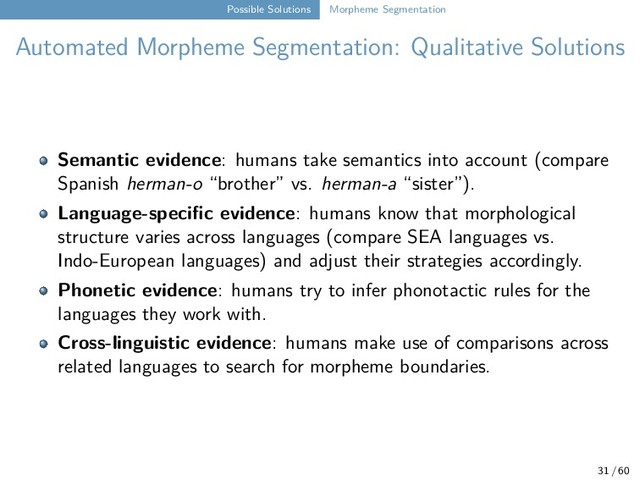 Possible Solutions Morpheme Segmentation
Automated Morpheme Segmentation: Qualitative Solutions
Semantic evidence: humans take semantics into account (compare
Spanish herman-o “brother” vs. herman-a “sister”).
Language-specific evidence: humans know that morphological
structure varies across languages (compare SEA languages vs.
Indo-European languages) and adjust their strategies accordingly.
Phonetic evidence: humans try to infer phonotactic rules for the
languages they work with.
Cross-linguistic evidence: humans make use of comparisons across
related languages to search for morpheme boundaries.
31 / 60
