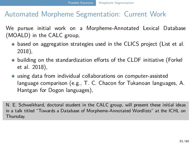 Possible Solutions Morpheme Segmentation
Automated Morpheme Segmentation: Current Work
We pursue initial work on a Morpheme-Annotated Lexical Database
(MOALD) in the CALC group,
based on aggregation strategies used in the CLICS project (List et al.
2018),
building on the standardization efforts of the CLDF initiative (Forkel
et al. 2018),
using data from individual collaborations on computer-assisted
language comparison (e.g., T. C. Chacon for Tukanoan languages, A.
Hantgan for Dogon languages),
N. E. Schweikhard, doctoral student in the CALC group, will present these initial ideas
in a talk titled ”Towards a Database of Morpheme-Annotated Wordlists” at the ICHL on
Thursday.
33 / 60
