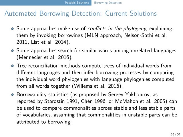 Possible Solutions Borrowing Detection
Automated Borrowing Detection: Current Solutions
Some approaches make use of conflicts in the phylogeny, explaining
them by invoking borrowings (MLN approach, Nelson-Sathi et al.
2011, List et al. 2014).
Some approaches search for similar words among unrelated languages
(Mennecier et al. 2016).
Tree reconciliation methods compute trees of individual words from
different languages and then infer borrowing processes by comparing
the individual word phylogenies with language phylogenies computed
from all words together (Willems et al. 2016).
Borrowability statistics (as proposed by Sergey Yakhontov, as
reported by Starostin 1991, Chén 1996, or McMahon et al. 2005) can
be used to compare commonalities across stable and less stable parts
of vocabularies, assuming that commonalities in unstable parts can be
attributed to borrowing.
35 / 60

