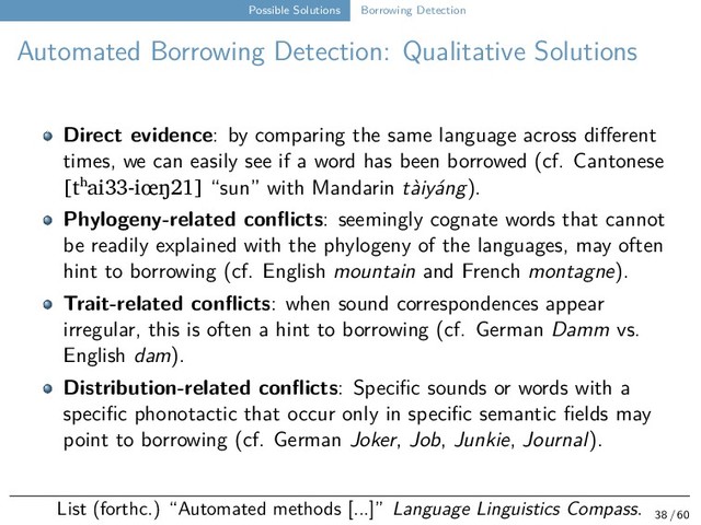 Possible Solutions Borrowing Detection
Automated Borrowing Detection: Qualitative Solutions
Direct evidence: by comparing the same language across different
times, we can easily see if a word has been borrowed (cf. Cantonese
[tʰai33-iœŋ21] “sun” with Mandarin tàiyáng).
Phylogeny-related conflicts: seemingly cognate words that cannot
be readily explained with the phylogeny of the languages, may often
hint to borrowing (cf. English mountain and French montagne).
Trait-related conflicts: when sound correspondences appear
irregular, this is often a hint to borrowing (cf. German Damm vs.
English dam).
Distribution-related conflicts: Specific sounds or words with a
specific phonotactic that occur only in specific semantic fields may
point to borrowing (cf. German Joker, Job, Junkie, Journal).
List (forthc.) “Automated methods [...]” Language Linguistics Compass. 38 / 60
