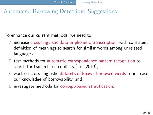 Possible Solutions Borrowing Detection
Automated Borrowing Detection: Suggestions
To enhance our current methods, we need to
A increase cross-linguistic data in phonetic transcription, with consistent
definition of meanings to search for similar words among unrelated
languages,
B test methods for automatic correspondence pattern recognition to
search for trait-related conflicts (List 2019),
C work on cross-linguistic datasets of known borrowed words to increase
our knowledge of borrowability, and
D investigate methods for concept-based stratification.
39 / 60
