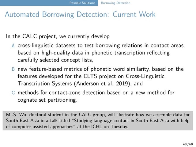 Possible Solutions Borrowing Detection
Automated Borrowing Detection: Current Work
In the CALC project, we currently develop
A cross-linguistic datasets to test borrowing relations in contact areas,
based on high-quality data in phonetic transcription reflecting
carefully selected concept lists,
B new feature-based metrics of phonetic word similarity, based on the
features developed for the CLTS project on Cross-Linguistic
Transcription Systems (Anderson et al. 2019), and
C methods for contact-zone detection based on a new method for
cognate set partitioning.
M.-S. Wu, doctoral student in the CALC group, will illustrate how we assemble data for
South-East Asia in a talk titled “Studying language contact in South East Asia with help
of computer-assisted approaches” at the ICHL on Tuesday.
40 / 60
