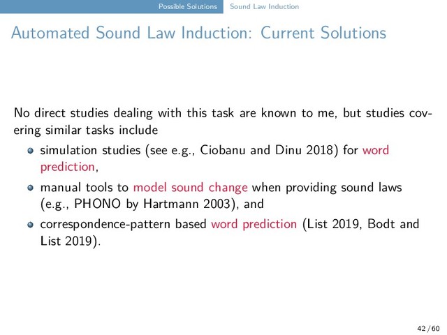 Possible Solutions Sound Law Induction
Automated Sound Law Induction: Current Solutions
No direct studies dealing with this task are known to me, but studies cov-
ering similar tasks include
simulation studies (see e.g., Ciobanu and Dinu 2018) for word
prediction,
manual tools to model sound change when providing sound laws
(e.g., PHONO by Hartmann 2003), and
correspondence-pattern based word prediction (List 2019, Bodt and
List 2019).
42 / 60
