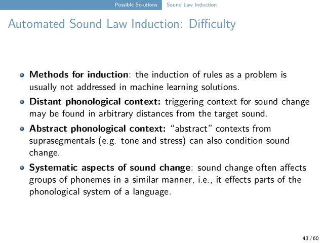 Possible Solutions Sound Law Induction
Automated Sound Law Induction: Diﬀiculty
Methods for induction: the induction of rules as a problem is
usually not addressed in machine learning solutions.
Distant phonological context: triggering context for sound change
may be found in arbitrary distances from the target sound.
Abstract phonological context: “abstract” contexts from
suprasegmentals (e.g. tone and stress) can also condition sound
change.
Systematic aspects of sound change: sound change often affects
groups of phonemes in a similar manner, i.e., it effects parts of the
phonological system of a language.
43 / 60
