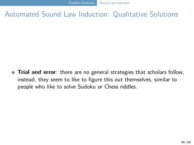 Possible Solutions Sound Law Induction
Automated Sound Law Induction: Qualitative Solutions
Trial and error: there are no general strategies that scholars follow,
instead, they seem to like to figure this out themselves, similar to
people who like to solve Sudoku or Chess riddles.
44 / 60
