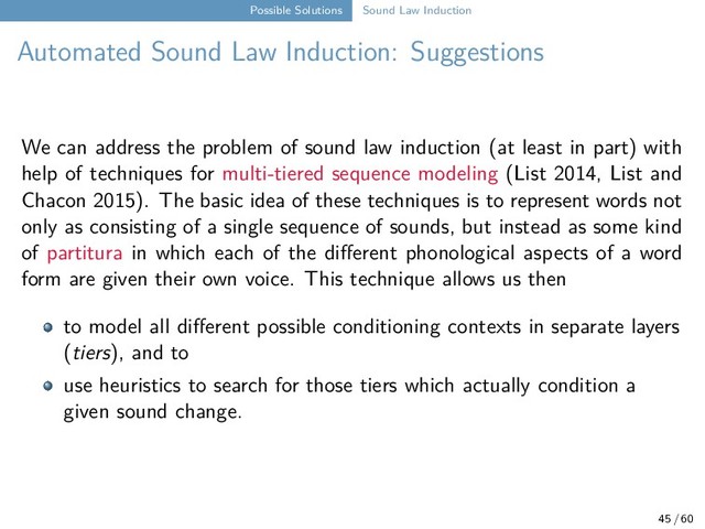 Possible Solutions Sound Law Induction
Automated Sound Law Induction: Suggestions
We can address the problem of sound law induction (at least in part) with
help of techniques for multi-tiered sequence modeling (List 2014, List and
Chacon 2015). The basic idea of these techniques is to represent words not
only as consisting of a single sequence of sounds, but instead as some kind
of partitura in which each of the different phonological aspects of a word
form are given their own voice. This technique allows us then
to model all different possible conditioning contexts in separate layers
(tiers), and to
use heuristics to search for those tiers which actually condition a
given sound change.
45 / 60
