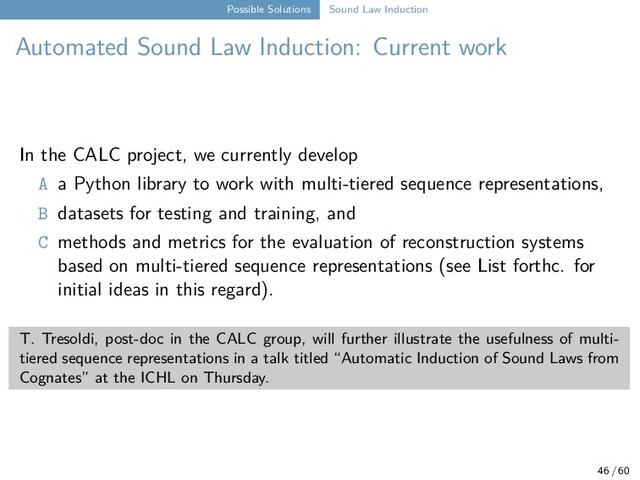 Possible Solutions Sound Law Induction
Automated Sound Law Induction: Current work
In the CALC project, we currently develop
A a Python library to work with multi-tiered sequence representations,
B datasets for testing and training, and
C methods and metrics for the evaluation of reconstruction systems
based on multi-tiered sequence representations (see List forthc. for
initial ideas in this regard).
T. Tresoldi, post-doc in the CALC group, will further illustrate the usefulness of multi-
tiered sequence representations in a talk titled “Automatic Induction of Sound Laws from
Cognates” at the ICHL on Thursday.
46 / 60
